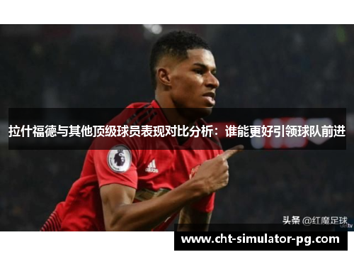 拉什福德与其他顶级球员表现对比分析：谁能更好引领球队前进