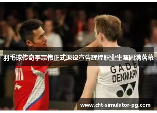 羽毛球传奇李宗伟正式退役宣告辉煌职业生涯圆满落幕