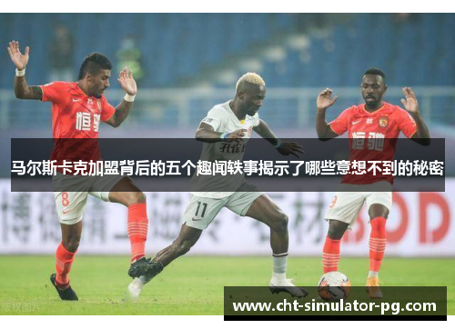 马尔斯卡克加盟背后的五个趣闻轶事揭示了哪些意想不到的秘密 马尔斯卡克加盟背后的五个趣闻轶事揭示了哪些意想不到的秘密