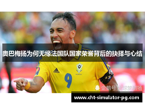 奥巴梅扬为何无缘法国队国家荣誉背后的抉择与心结