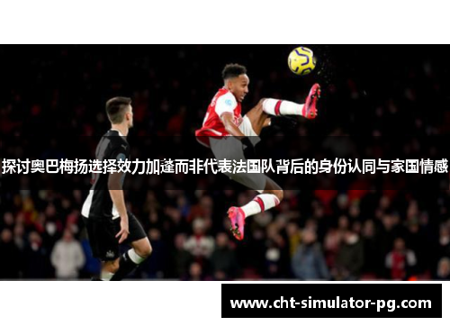 探讨奥巴梅扬选择效力加蓬而非代表法国队背后的身份认同与家国情感