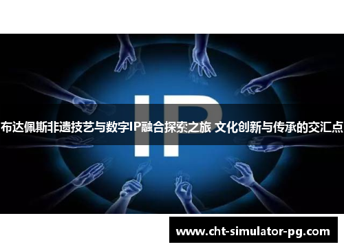 布达佩斯非遗技艺与数字IP融合探索之旅 文化创新与传承的交汇点 布达佩斯非遗技艺与数字IP融合探索之旅 文化创新与传承的交汇点