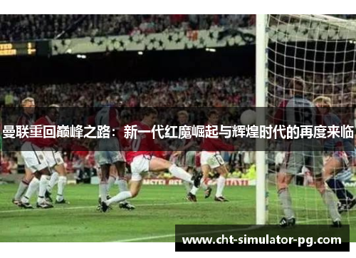 曼联重回巅峰之路：新一代红魔崛起与辉煌时代的再度来临