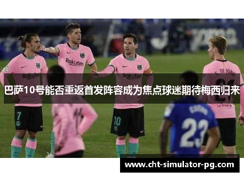 巴萨10号能否重返首发阵容成为焦点球迷期待梅西归来