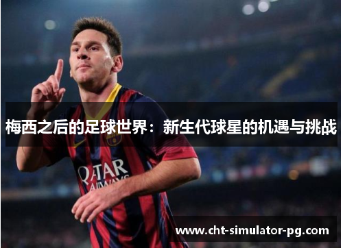 梅西之后的足球世界:新生代球星的机遇与挑战 梅西之后的足球世界:新生代球星的机遇与挑战