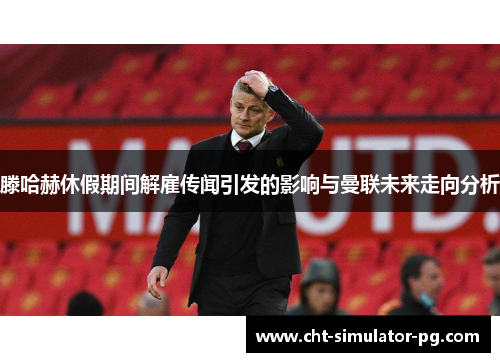 滕哈赫休假期间解雇传闻引发的影响与曼联未来走向分析