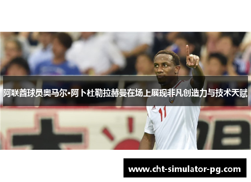 阿联酋球员奥马尔·阿卜杜勒拉赫曼在场上展现非凡创造力与技术天赋