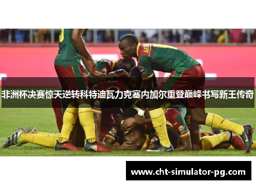 非洲杯决赛惊天逆转科特迪瓦力克塞内加尔重登巅峰书写新王传奇