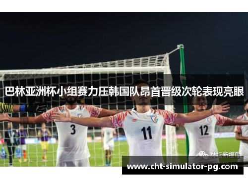 巴林亚洲杯小组赛力压韩国队昂首晋级次轮表现亮眼